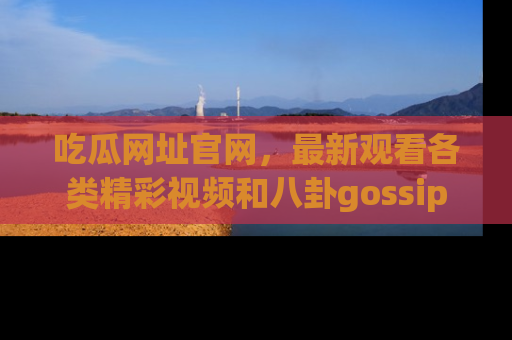 吃瓜网址官网，最新观看各类精彩视频和八卦gossip