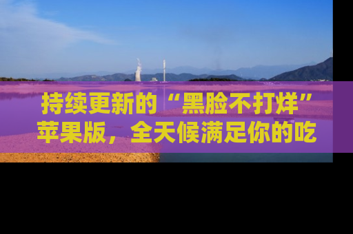持续更新的“黑脸不打烊”苹果版，全天候满足你的吃瓜需求！