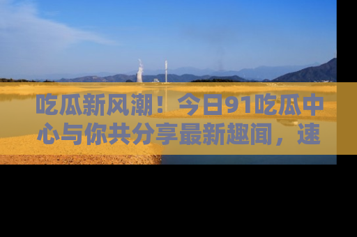 吃瓜新风潮！今日91吃瓜中心与你共分享最新趣闻，速来点击入口看看吧！
