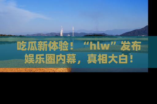 吃瓜新体验！“hlw”发布娱乐圈内幕，真相大白！