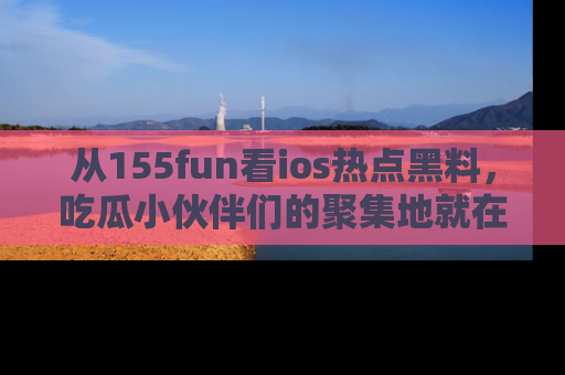 从155fun看ios热点黑料，吃瓜小伙伴们的聚集地就在这里！