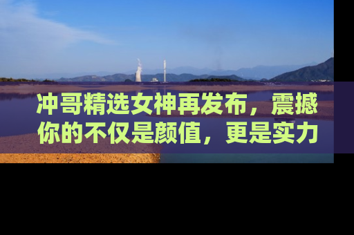 冲哥精选女神再发布，震撼你的不仅是颜值，更是实力！