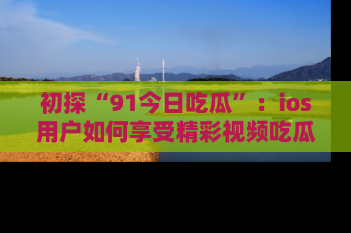 初探“91今日吃瓜”：ios用户如何享受精彩视频吃瓜时光