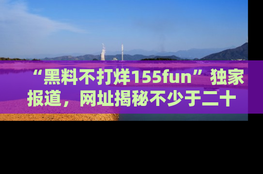 “黑料不打烊155fun”独家报道，网址揭秘不少于二十条惊人黑料新闻！