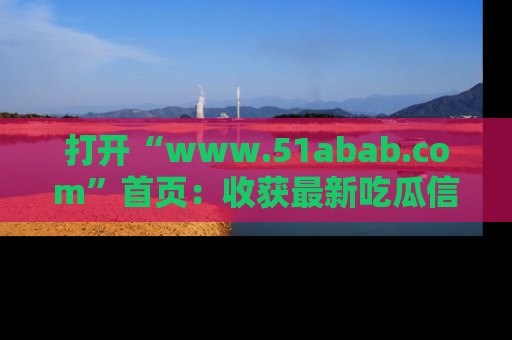 打开“www.51abab.com”首页：收获最新吃瓜信息，成为圈内明星动态达人！