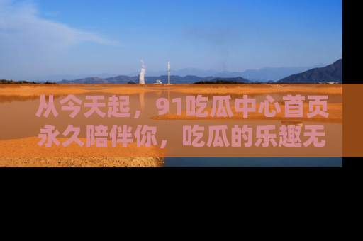 从今天起，91吃瓜中心首页永久陪伴你，吃瓜的乐趣无穷无尽！
