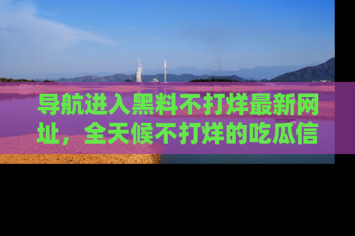 导航进入黑料不打烊最新网址，全天候不打烊的吃瓜信息为你奉上！