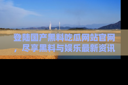 登陆国产黑料吃瓜网站官网，尽享黑料与娱乐最新资讯
