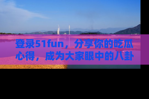 登录51fun，分享你的吃瓜心得，成为大家眼中的八卦专家！