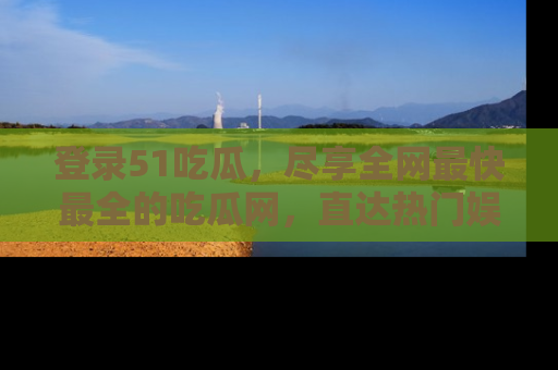 登录51吃瓜，尽享全网最快最全的吃瓜网，直达热门娱乐新闻！
