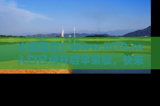 大家集合！www.hl10.co入口已经开启苹果版，快来一起享受吃瓜吧！