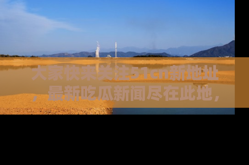 大家快来关注51cn新地址，最新吃瓜新闻尽在此地，绝对不容错过哦！