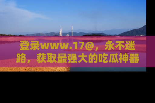 登录www.17@，永不迷路，获取最强大的吃瓜神器，解锁娱乐新动态。