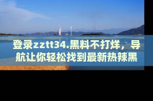 登录zztt34.黑料不打烊，导航让你轻松找到最新热辣黑料，吃瓜更方便！