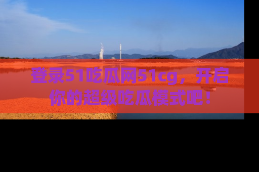 登录51吃瓜网51cg，开启你的超级吃瓜模式吧！