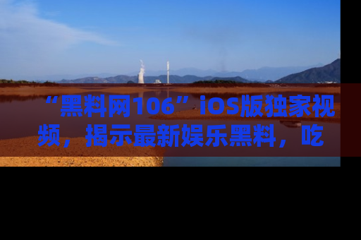 “黑料网106”iOS版独家视频，揭示最新娱乐黑料，吃瓜不停！