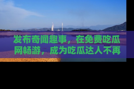 发布奇闻趣事，在免费吃瓜网畅游，成为吃瓜达人不再是梦！