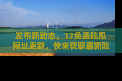 发布新动态，17免费吃瓜网址更新，快来获取最新吃瓜信息哦！