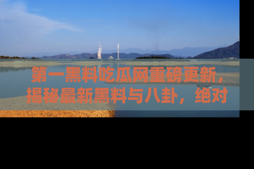 第一黑料吃瓜网重磅更新，揭秘最新黑料与八卦，绝对不容错过