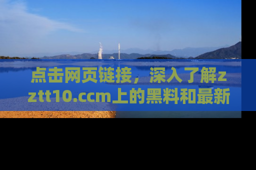 点击网页链接，深入了解zztt10.ccm上的黑料和最新消息！