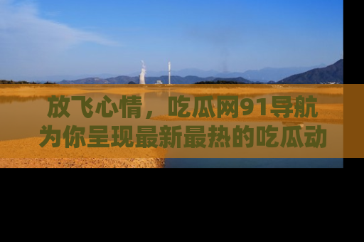 放飞心情，吃瓜网91导航为你呈现最新最热的吃瓜动态！