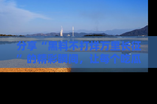 分享“黑料不打烊万里长征”的精彩瞬间，让每个吃瓜人都乐在其中！