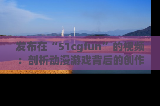 发布在“51cgfun”的视频：剖析动漫游戏背后的创作故事与文化意蕴！
