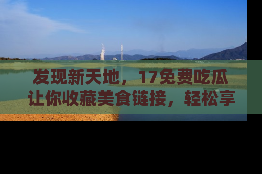 发现新天地，17免费吃瓜让你收藏美食链接，轻松享受美好生活