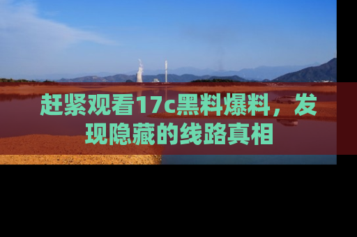 赶紧观看17c黑料爆料，发现隐藏的线路真相