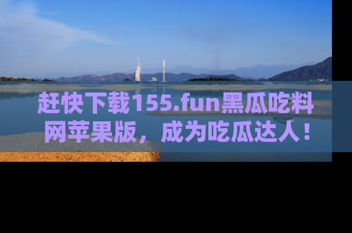 赶快下载155.fun黑瓜吃料网苹果版，成为吃瓜达人！