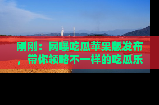 刚刚：网曝吃瓜苹果版发布，带你领略不一样的吃瓜乐趣！
