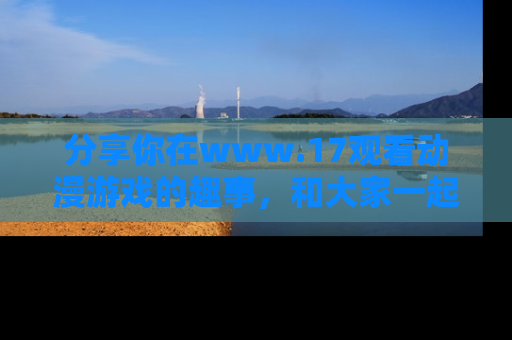 分享你在www.17观看动漫游戏的趣事，和大家一起探讨二次元魅力！