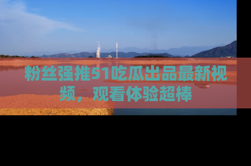 粉丝强推51吃瓜出品最新视频，观看体验超棒