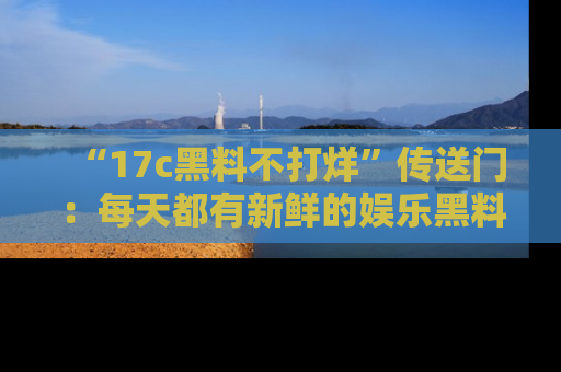“17c黑料不打烊”传送门:每天都有新鲜的娱乐黑料等你来揭秘!