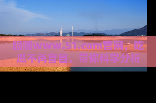 跟随www.51.com官网，吃瓜不再盲目，带你科学分析娱乐圈动态！