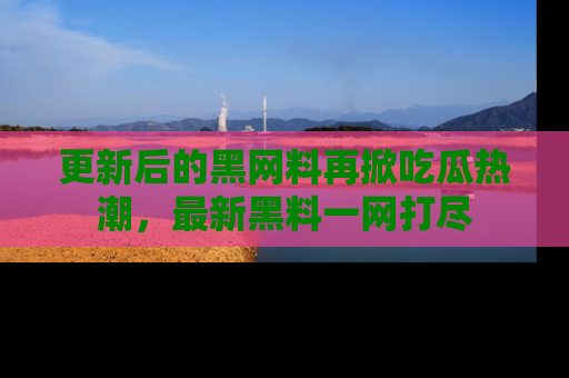 更新后的黑网料再掀吃瓜热潮，最新黑料一网打尽