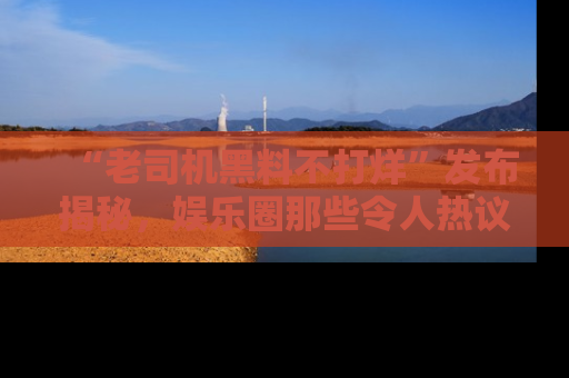 “老司机黑料不打烊”发布揭秘，娱乐圈那些令人热议的黑暗秘密！