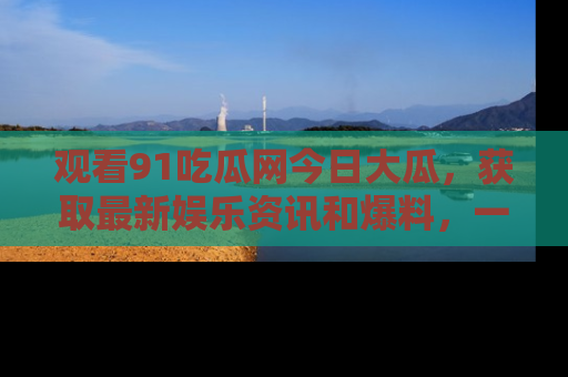 观看91吃瓜网今日大瓜，获取最新娱乐资讯和爆料，一起来围观！
