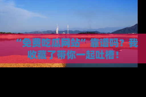 “免费吃瓜网站”靠谱吗？我收藏了带你一起吐槽！