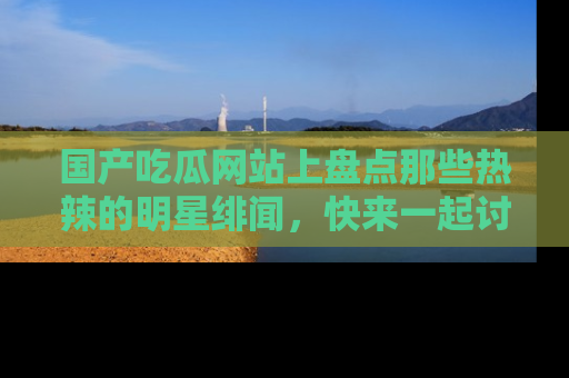 国产吃瓜网站上盘点那些热辣的明星绯闻，快来一起讨论吧！