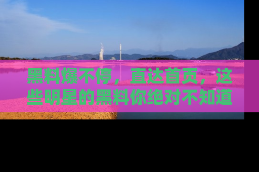 黑料爆不停，直达首页，这些明星的黑料你绝对不知道！