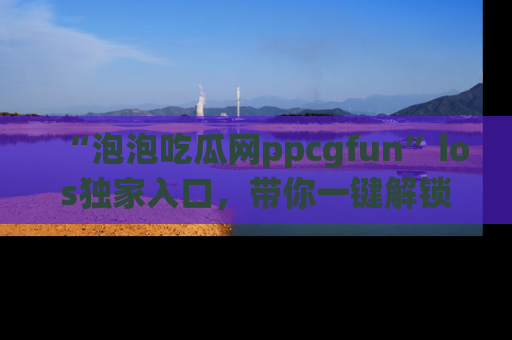 “泡泡吃瓜网ppcgfun”ios独家入口，带你一键解锁最新娱乐资讯，快来吃瓜！