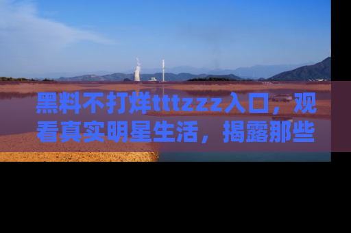 黑料不打烊tttzzz入口，观看真实明星生活，揭露那些不为人知的真相