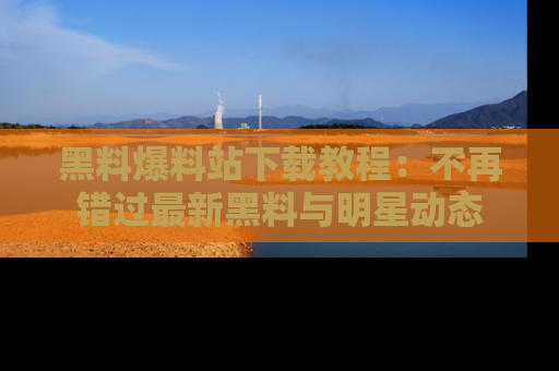 黑料爆料站下载教程：不再错过最新黑料与明星动态
