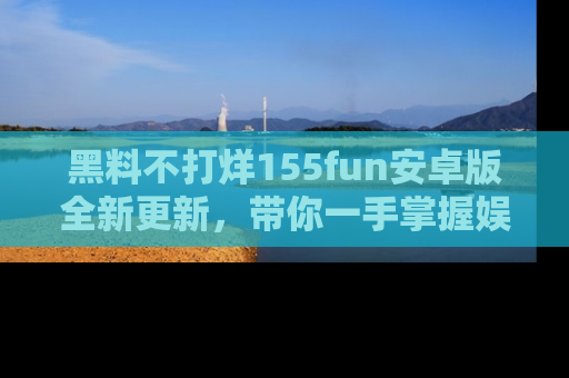 黑料不打烊155fun安卓版全新更新，带你一手掌握娱乐圈的秘密与八卦！
