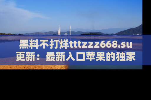 黑料不打烊tttzzz668.su更新：最新入口苹果的独家黑料，你不能错过的真相！