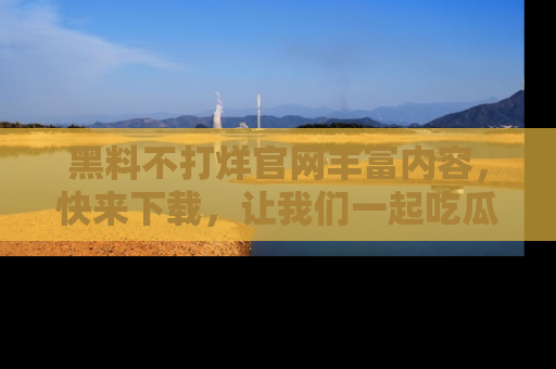黑料不打烊官网丰富内容，快来下载，让我们一起吃瓜吧！