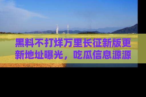 黑料不打烊万里长征新版更新地址曝光，吃瓜信息源源不断