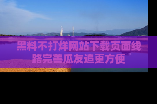 黑料不打烊网站下载页面线路完善瓜友追更方便