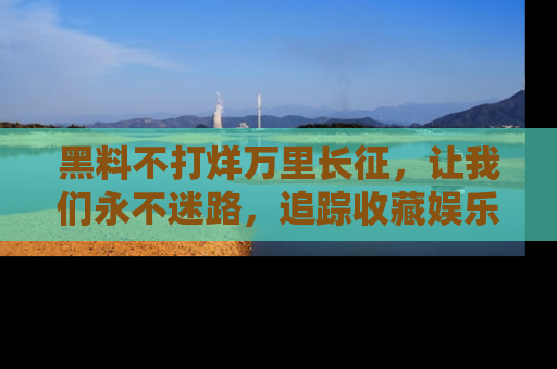 黑料不打烊万里长征，让我们永不迷路，追踪收藏娱乐爆料的乐趣！